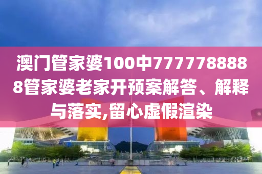 澳门管家婆100中7777788888管家婆老家开预案解答、解释与落实,留心虚假渲染