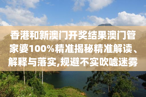 香港和新澳门开奖结果澳门管家婆100%精准揭秘精准解读、解释与落实,规避不实吹嘘迷雾