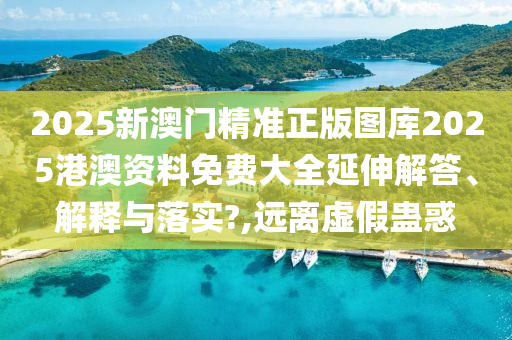 2025新澳门精准正版图库2025港澳资料免费大全延伸解答、解释与落实?,远离虚假蛊惑