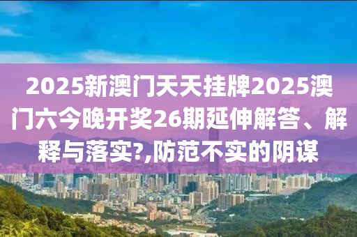 2025新澳门天天挂牌2025澳门六今晚开奖26期延伸解答、解释与落实?,防范不实的阴谋